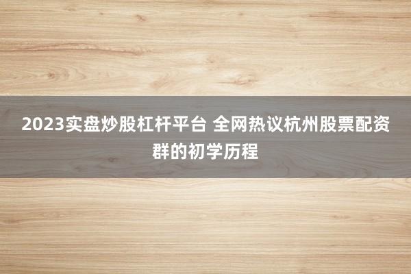 2023实盘炒股杠杆平台 全网热议杭州股票配资群的初学历程