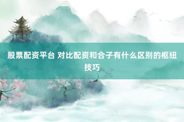 股票配资平台 对比配资和合子有什么区别的枢纽技巧