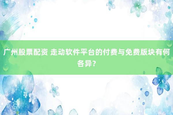 广州股票配资 走动软件平台的付费与免费版块有何各异？