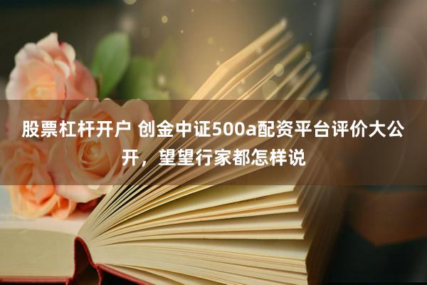股票杠杆开户 创金中证500a配资平台评价大公开，望望行家都怎样说