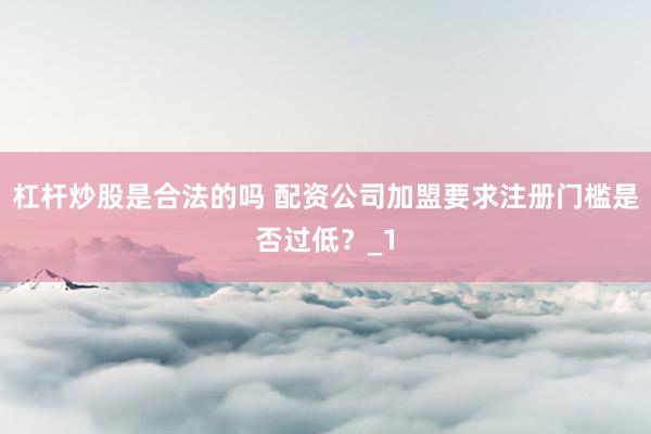 杠杆炒股是合法的吗 配资公司加盟要求注册门槛是否过低？_1