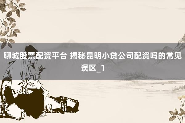 聊城股票配资平台 揭秘昆明小贷公司配资吗的常见误区_1