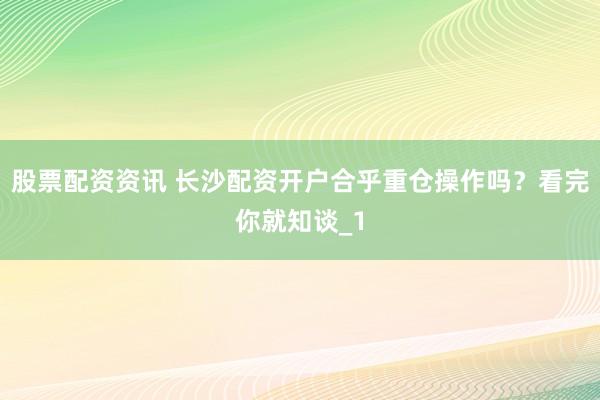 股票配资资讯 长沙配资开户合乎重仓操作吗？看完你就知谈_1