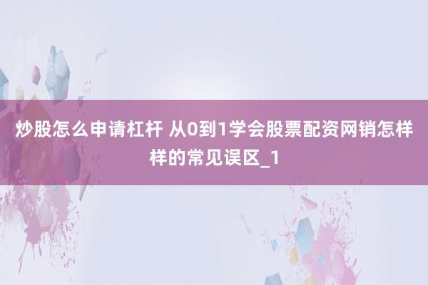 炒股怎么申请杠杆 从0到1学会股票配资网销怎样样的常见误区_1