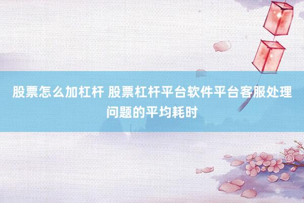 股票怎么加杠杆 股票杠杆平台软件平台客服处理问题的平均耗时