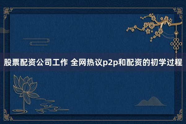 股票配资公司工作 全网热议p2p和配资的初学过程