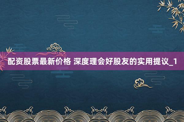 配资股票最新价格 深度理会好股友的实用提议_1