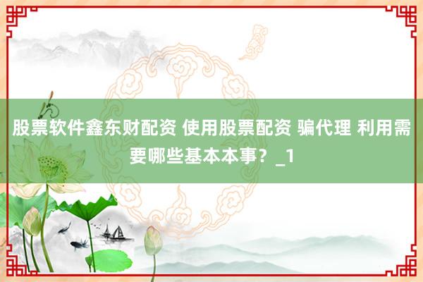 股票软件鑫东财配资 使用股票配资 骗代理 利用需要哪些基本本事？_1