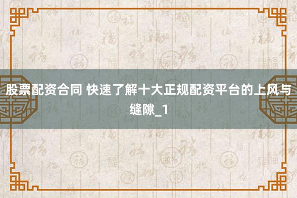 股票配资合同 快速了解十大正规配资平台的上风与缝隙_1