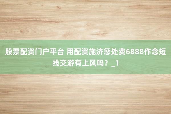 股票配资门户平台 用配资施济惩处费6888作念短线交游有上风吗？_1