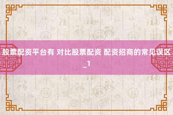股票配资平台有 对比股票配资 配资招商的常见误区_1