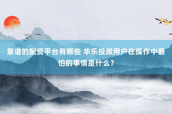 靠谱的配资平台有哪些 华乐投顾用户在操作中最怕的事情是什么？