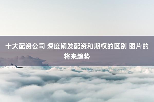 十大配资公司 深度阐发配资和期权的区别 图片的将来趋势
