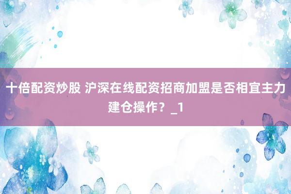 十倍配资炒股 沪深在线配资招商加盟是否相宜主力建仓操作？_1