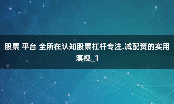 股票 平台 全所在认知股票杠杆专注.减配资的实用漠视_1