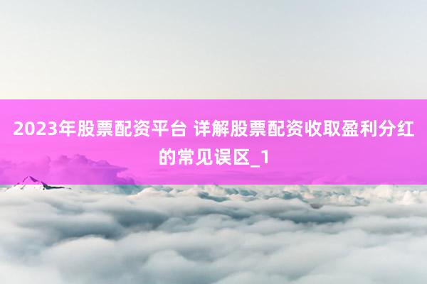 2023年股票配资平台 详解股票配资收取盈利分红的常见误区_1
