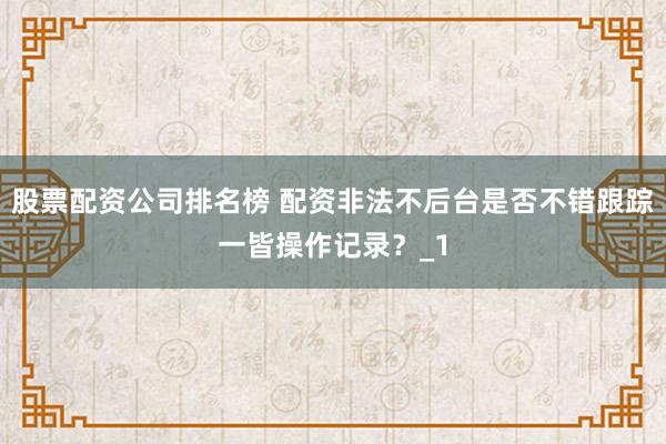 股票配资公司排名榜 配资非法不后台是否不错跟踪一皆操作记录？_1