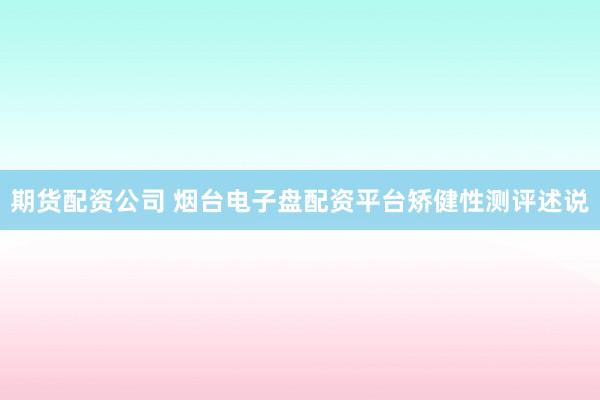 期货配资公司 烟台电子盘配资平台矫健性测评述说