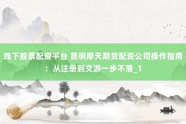 线下股票配资平台 昆明摩天期货配资公司操作指南：从注册到交游一步不落_1