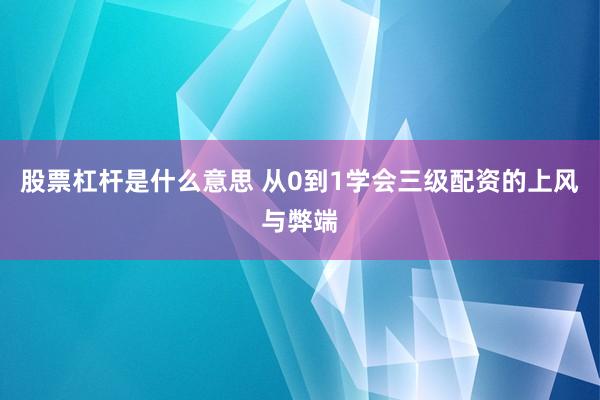 股票杠杆是什么意思 从0到1学会三级配资的上风与弊端
