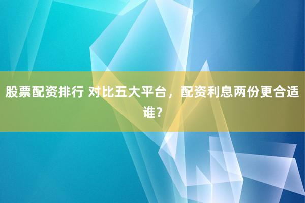 股票配资排行 对比五大平台，配资利息两份更合适谁？