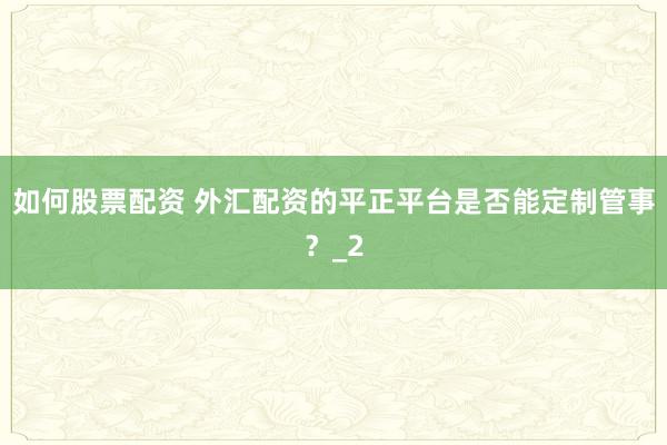 如何股票配资 外汇配资的平正平台是否能定制管事？_2