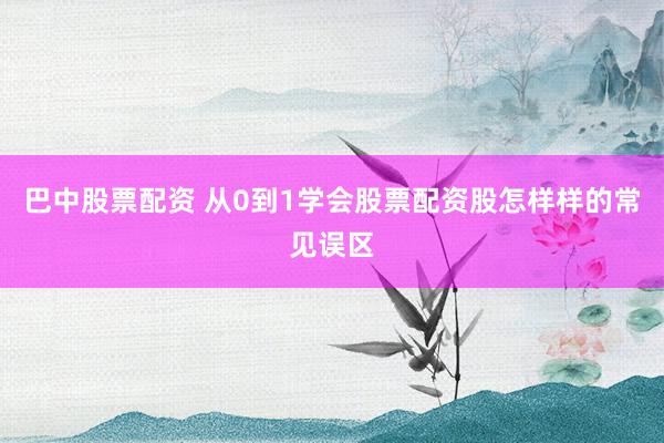 巴中股票配资 从0到1学会股票配资股怎样样的常见误区