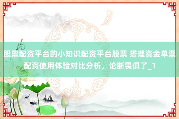 股票配资平台的小知识配资平台股票 搭理资金单票配资使用体验对比分析，论断畏俱了_1