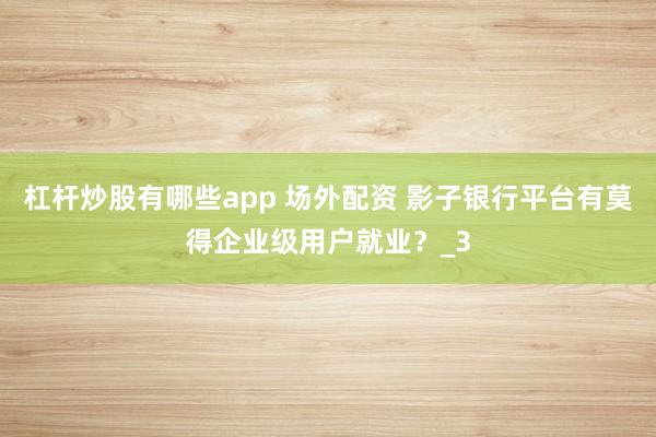 杠杆炒股有哪些app 场外配资 影子银行平台有莫得企业级用户就业？_3