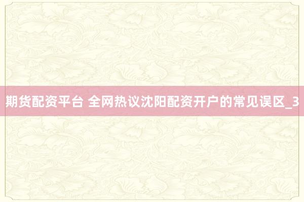 期货配资平台 全网热议沈阳配资开户的常见误区_3