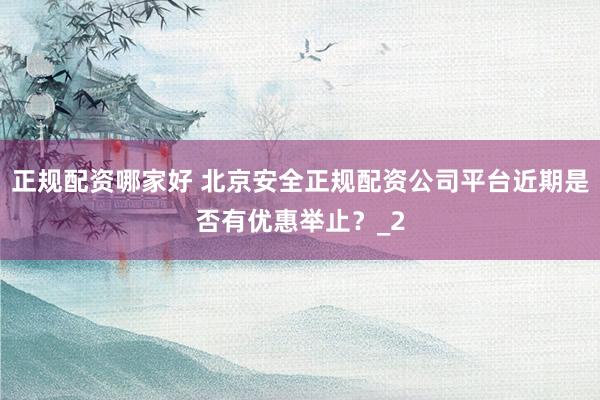 正规配资哪家好 北京安全正规配资公司平台近期是否有优惠举止？_2