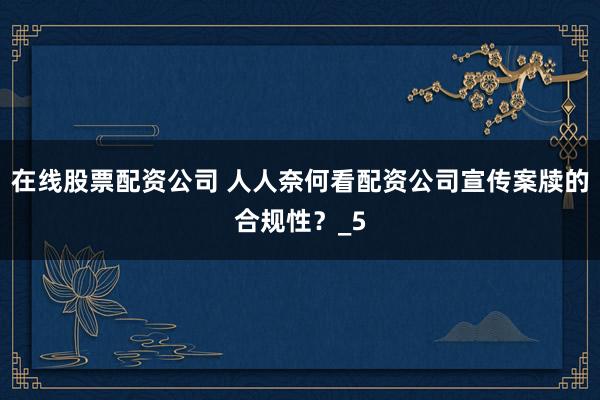 在线股票配资公司 人人奈何看配资公司宣传案牍的合规性？_5