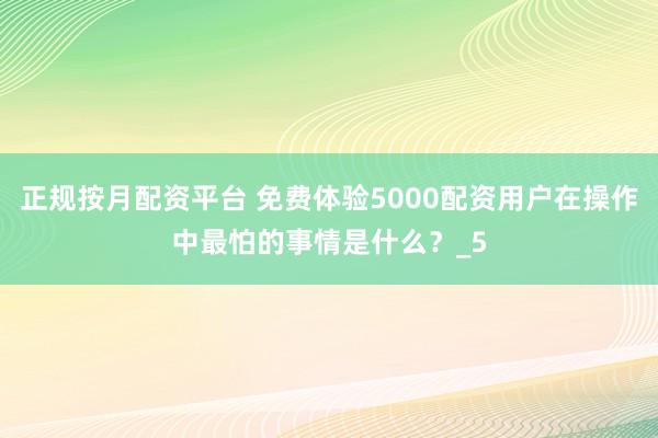 正规按月配资平台 免费体验5000配资用户在操作中最怕的事情是什么？_5