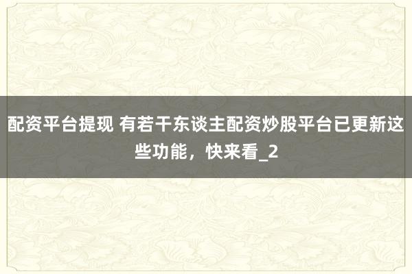 配资平台提现 有若干东谈主配资炒股平台已更新这些功能，快来看_2