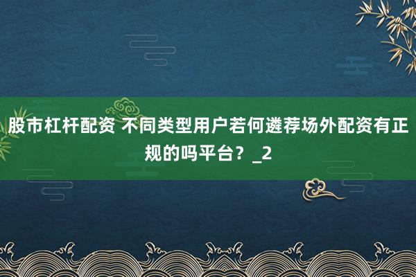 股市杠杆配资 不同类型用户若何遴荐场外配资有正规的吗平台？_2