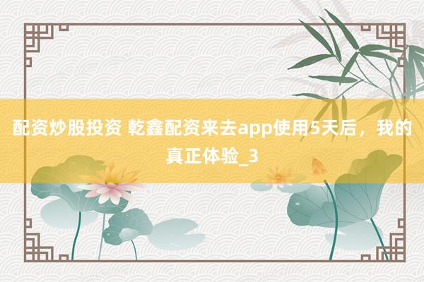 配资炒股投资 乾鑫配资来去app使用5天后，我的真正体验_3