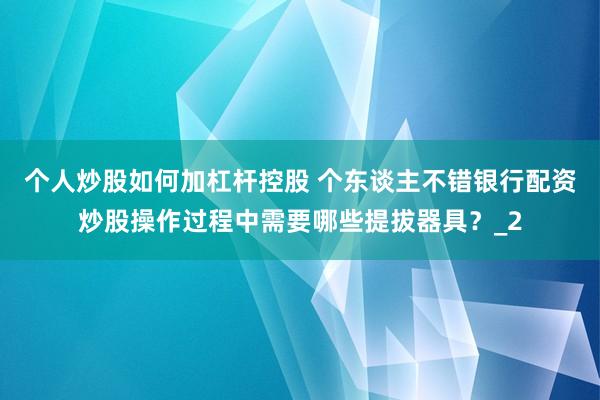 个人炒股如何加杠杆控股 个东谈主不错银行配资炒股操作过程中需要哪些提拔器具？_2