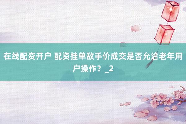 在线配资开户 配资挂单敌手价成交是否允洽老年用户操作？_2