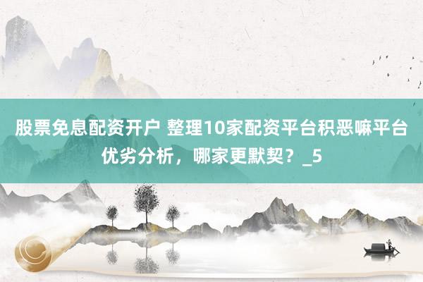 股票免息配资开户 整理10家配资平台积恶嘛平台优劣分析，哪家更默契？_5