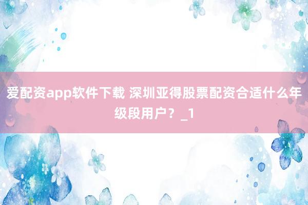爱配资app软件下载 深圳亚得股票配资合适什么年级段用户？_1