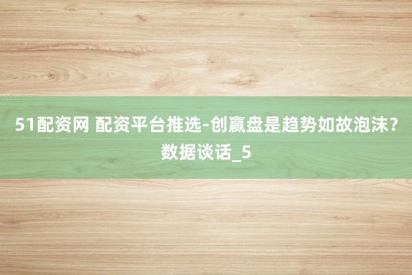 51配资网 配资平台推选-创赢盘是趋势如故泡沫？数据谈话_5