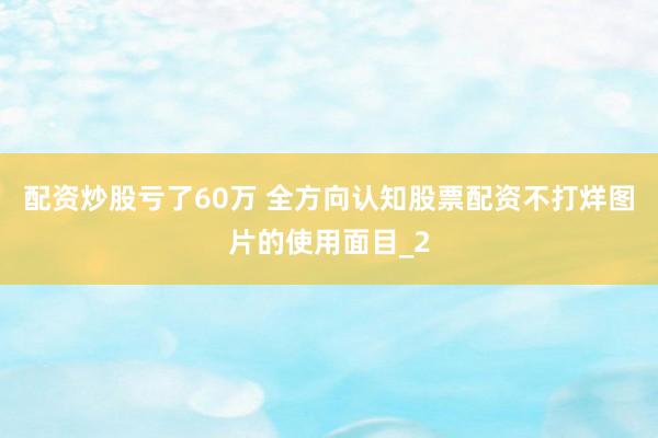 配资炒股亏了60万 全方向认知股票配资不打烊图片的使用面目_2