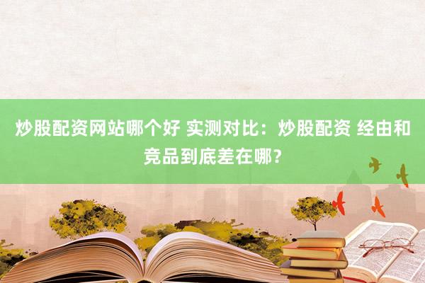炒股配资网站哪个好 实测对比：炒股配资 经由和竞品到底差在哪？