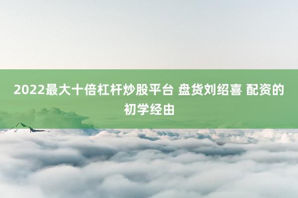 2022最大十倍杠杆炒股平台 盘货刘绍喜 配资的初学经由