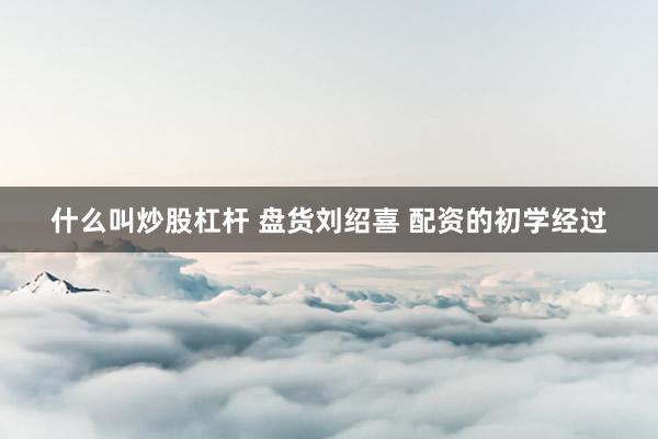 什么叫炒股杠杆 盘货刘绍喜 配资的初学经过