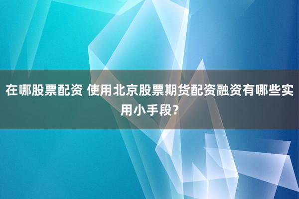 在哪股票配资 使用北京股票期货配资融资有哪些实用小手段？