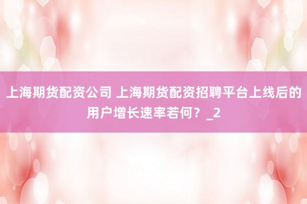 上海期货配资公司 上海期货配资招聘平台上线后的用户增长速率若何？_2