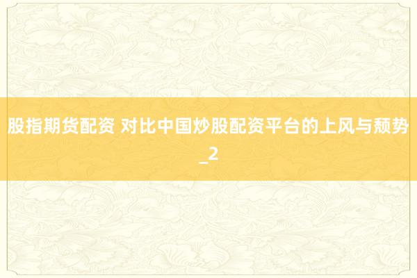 股指期货配资 对比中国炒股配资平台的上风与颓势_2