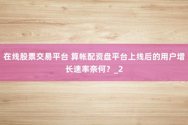 在线股票交易平台 算帐配资盘平台上线后的用户增长速率奈何？_2