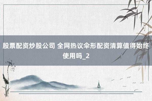 股票配资炒股公司 全网热议伞形配资清算值得始终使用吗_2